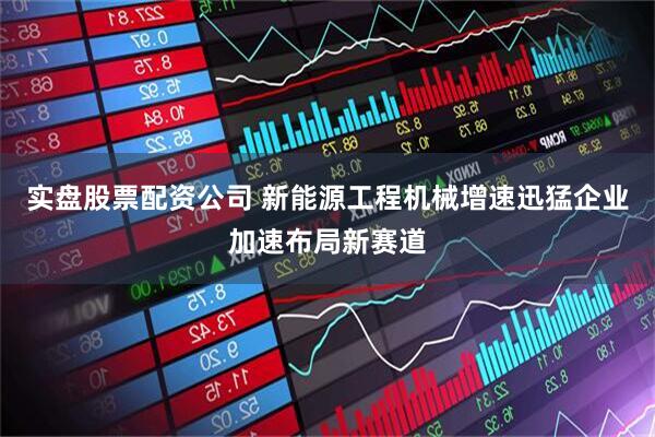 实盘股票配资公司 新能源工程机械增速迅猛企业加速布局新赛道