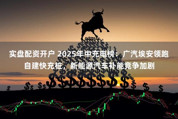 实盘配资开户 2025年中充电榜：广汽埃安领跑自建快充桩，新能源汽车补能竞争加剧