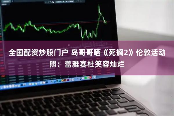 全国配资炒股门户 岛哥哥晒《死搁2》伦敦活动照：蕾雅赛杜笑容灿烂