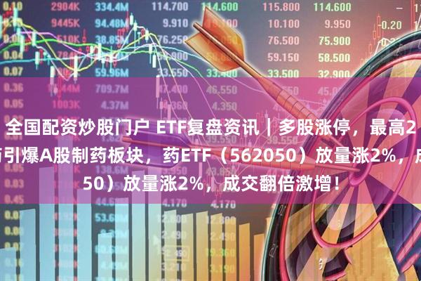 全国配资炒股门户 ETF复盘资讯｜多股涨停，最高20CM！创新药引爆A股制药板块，药ETF（562050）放量涨2%，成交翻倍激增！