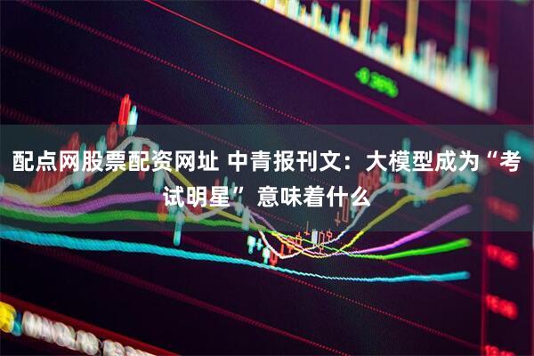 配点网股票配资网址 中青报刊文：大模型成为“考试明星” 意味着什么