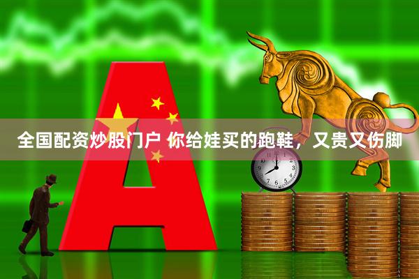 全国配资炒股门户 你给娃买的跑鞋，又贵又伤脚