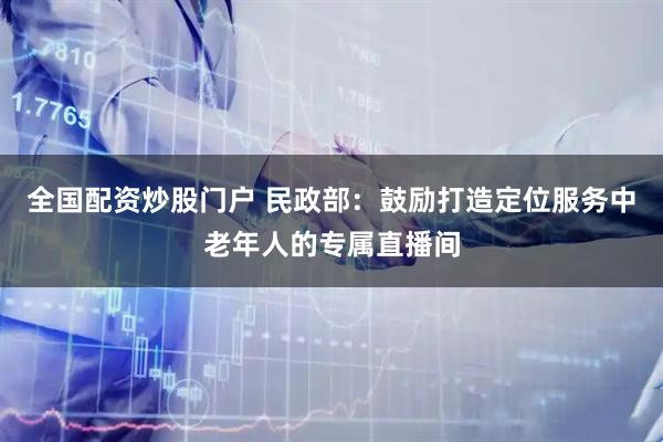 全国配资炒股门户 民政部：鼓励打造定位服务中老年人的专属直播间