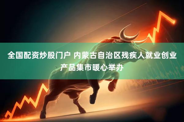 全国配资炒股门户 内蒙古自治区残疾人就业创业产品集市暖心举办