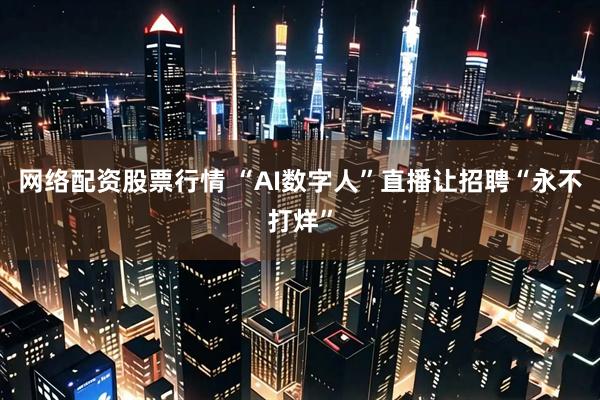 网络配资股票行情 “AI数字人”直播让招聘“永不打烊”
