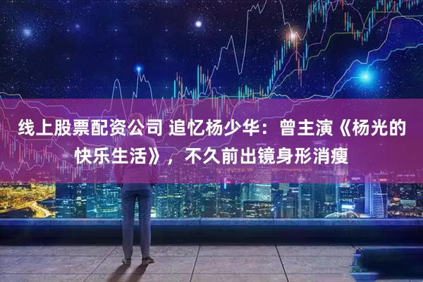 线上股票配资公司 追忆杨少华:曾主演《杨光的快乐生活》,不久前出镜身形消瘦