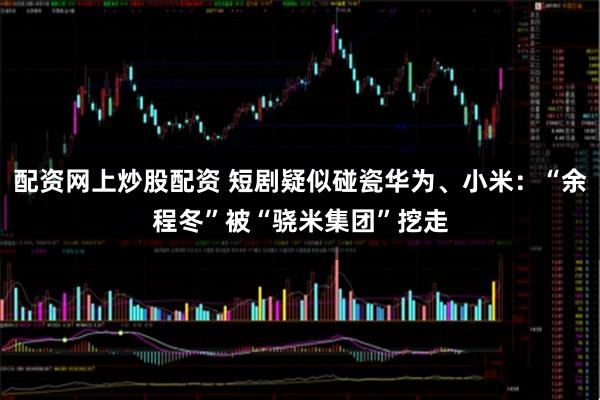 配资网上炒股配资 短剧疑似碰瓷华为、小米：“余程冬”被“骁米集团”挖走
