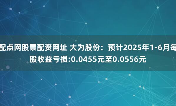 配点网股票配资网址 大为股份：预计2025年1-6月每股收益亏损:0.0455元至0.0556元