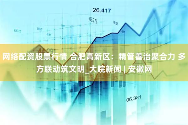 网络配资股票行情 合肥高新区：精管善治聚合力 多方联动筑文明_大皖新闻 | 安徽网