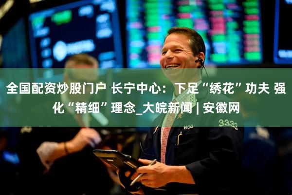 全国配资炒股门户 长宁中心：下足“绣花”功夫 强化“精细”理念_大皖新闻 | 安徽网