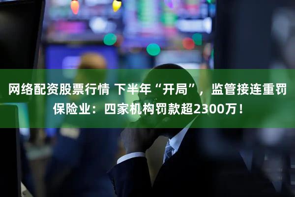 网络配资股票行情 下半年“开局”，监管接连重罚保险业：四家机构罚款超2300万！