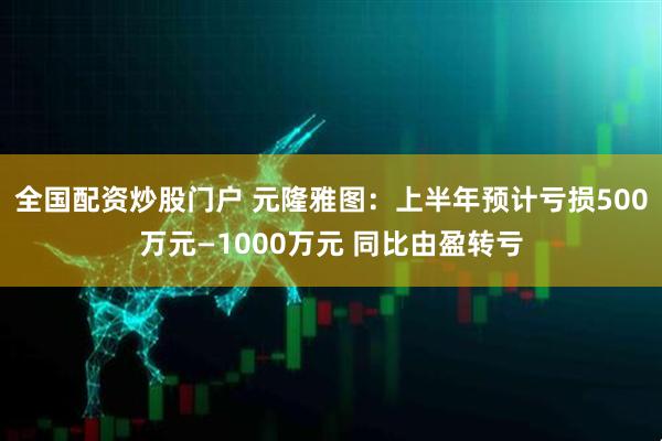 全国配资炒股门户 元隆雅图：上半年预计亏损500万元—1000万元 同比由盈转亏