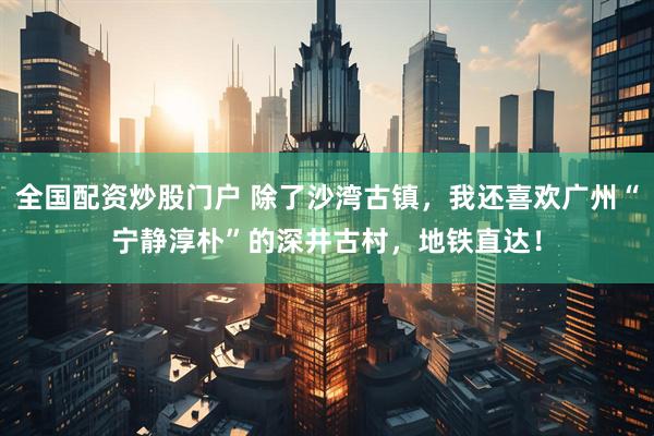 全国配资炒股门户 除了沙湾古镇，我还喜欢广州“宁静淳朴”的深井古村，地铁直达！