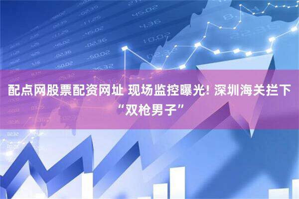 配点网股票配资网址 现场监控曝光! 深圳海关拦下“双枪男子”