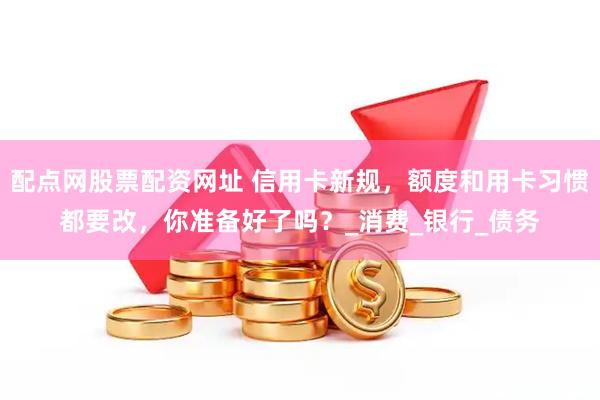 配点网股票配资网址 信用卡新规，额度和用卡习惯都要改，你准备好了吗？_消费_银行_债务