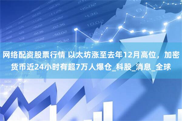 网络配资股票行情 以太坊涨至去年12月高位，加密货币近24小时有超7万人爆仓_科股_消息_全球