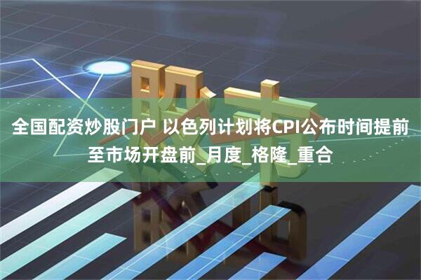 全国配资炒股门户 以色列计划将CPI公布时间提前至市场开盘前_月度_格隆_重合