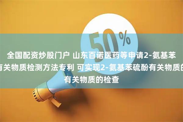 全国配资炒股门户 山东百诺医药等申请2-氨基苯硫酚有关物质检测方法专利 可实现2-氨基苯硫酚有关物质的检查