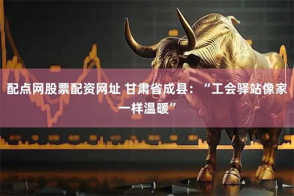 配点网股票配资网址 甘肃省成县：“工会驿站像家一样温暖”