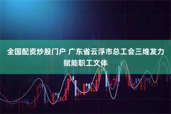 全国配资炒股门户 广东省云浮市总工会三维发力赋能职工文体