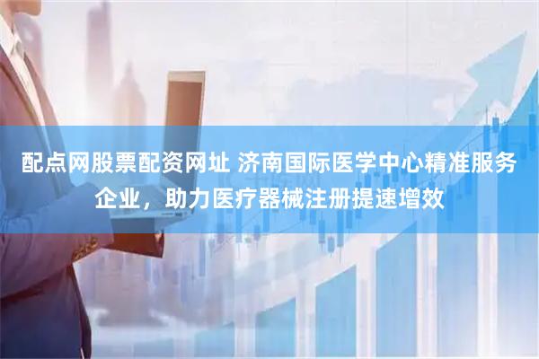 配点网股票配资网址 济南国际医学中心精准服务企业，助力医疗器械注册提速增效
