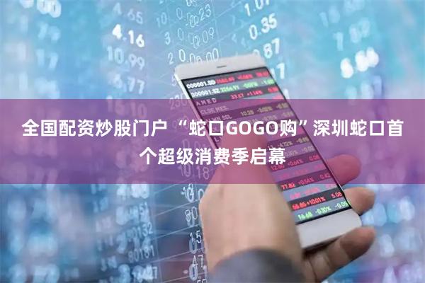 全国配资炒股门户 “蛇口GOGO购”深圳蛇口首个超级消费季启幕