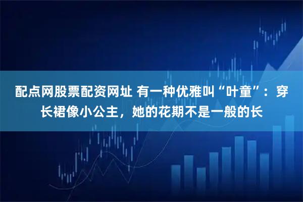 配点网股票配资网址 有一种优雅叫“叶童”：穿长裙像小公主，她的花期不是一般的长