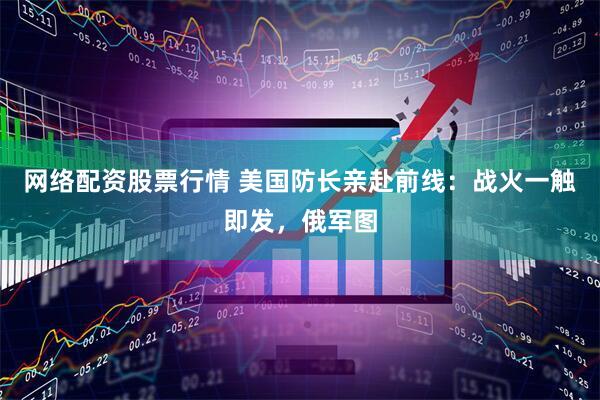 网络配资股票行情 美国防长亲赴前线：战火一触即发，俄军图