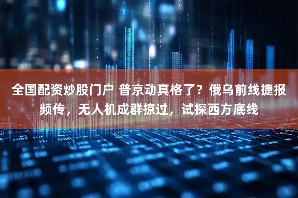 全国配资炒股门户 普京动真格了？俄乌前线捷报频传，无人机成群掠过，试探西方底线