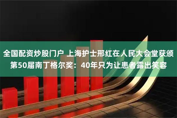 全国配资炒股门户 上海护士邢红在人民大会堂获颁第50届南丁格尔奖：40年只为让患者露出笑容