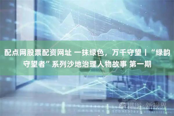 配点网股票配资网址 一抹绿色，万千守望丨“绿韵守望者”系列沙地治理人物故事 第一期