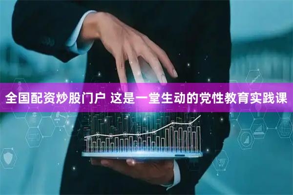 全国配资炒股门户 这是一堂生动的党性教育实践课