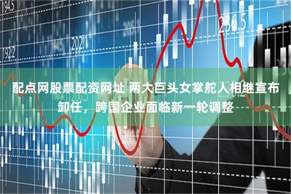 配点网股票配资网址 两大巨头女掌舵人相继宣布卸任，跨国企业面临新一轮调整