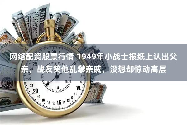 网络配资股票行情 1949年小战士报纸上认出父亲，战友笑他乱攀亲戚，没想却惊动高层