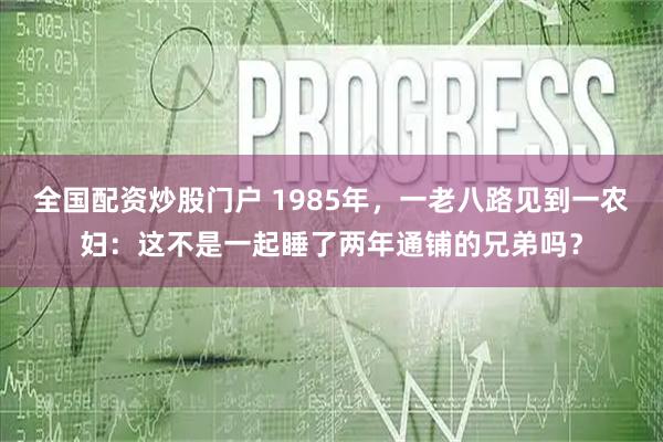 全国配资炒股门户 1985年，一老八路见到一农妇：这不是一起睡了两年通铺的兄弟吗？