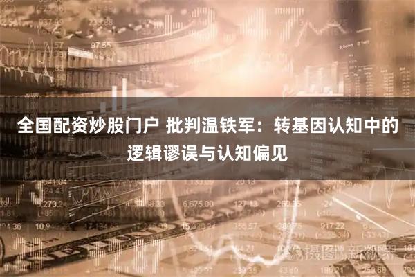 全国配资炒股门户 批判温铁军：转基因认知中的逻辑谬误与认知偏见
