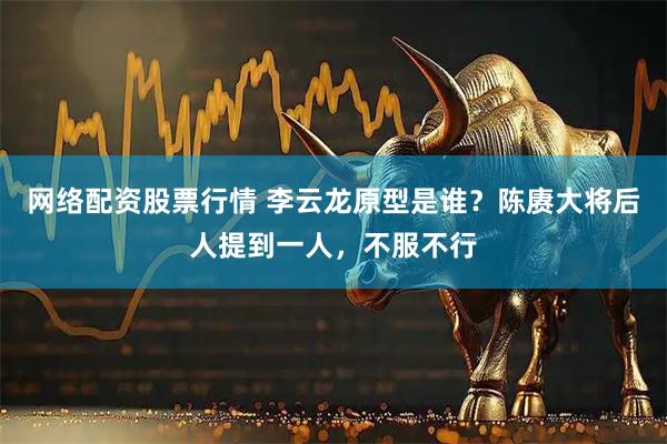 网络配资股票行情 李云龙原型是谁？陈赓大将后人提到一人，不服不行
