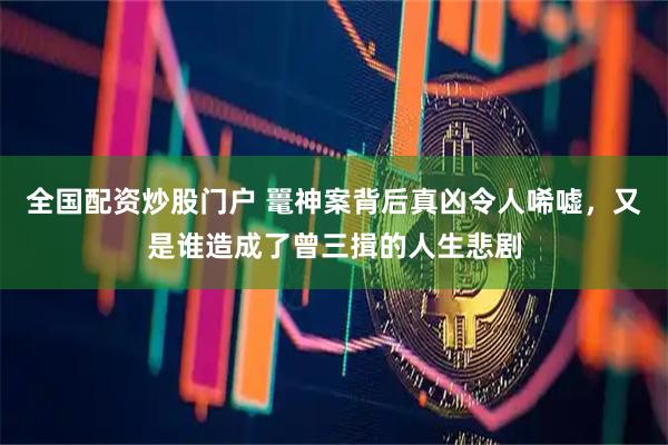 全国配资炒股门户 鼍神案背后真凶令人唏嘘，又是谁造成了曾三揖的人生悲剧