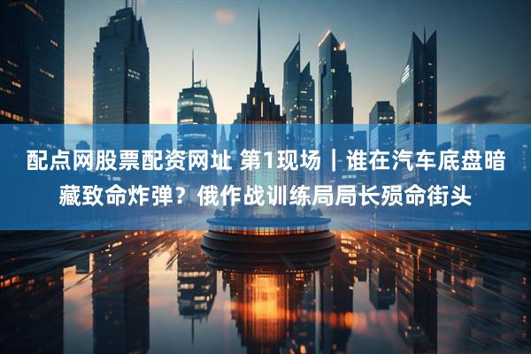 配点网股票配资网址 第1现场｜谁在汽车底盘暗藏致命炸弹？俄作战训练局局长殒命街头