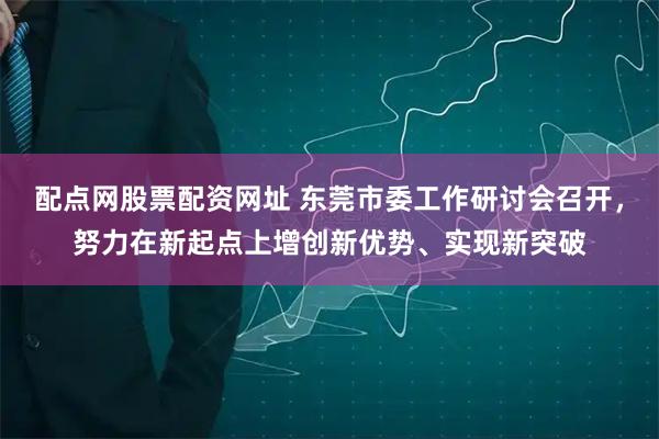 配点网股票配资网址 东莞市委工作研讨会召开，努力在新起点上增创新优势、实现新突破