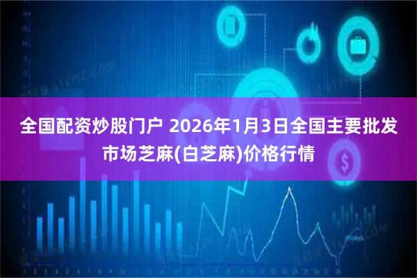 全国配资炒股门户 2026年1月3日全国主要批发市场芝麻(白芝麻)价格行情
