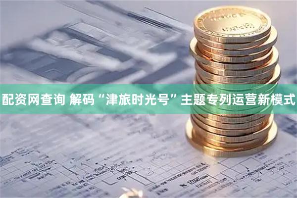 配资网查询 解码“津旅时光号”主题专列运营新模式
