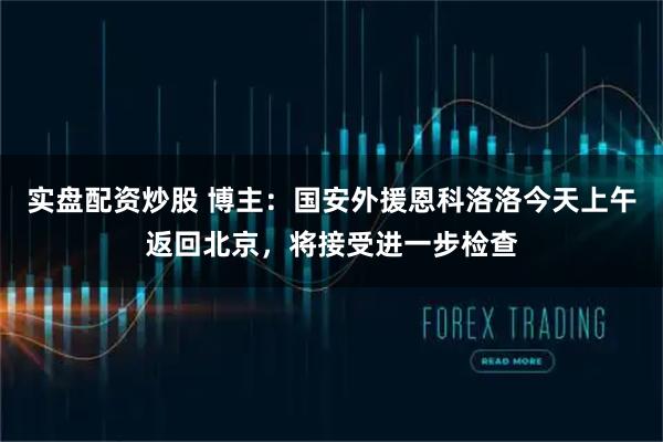 实盘配资炒股 博主：国安外援恩科洛洛今天上午返回北京，将接受进一步检查