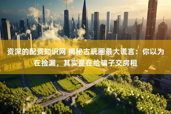 资深的配资知识网 揭秘古玩圈最大谎言：你以为在捡漏，其实是在给骗子交房租