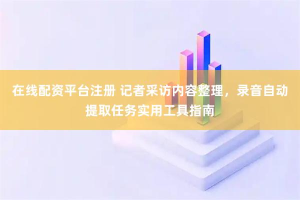 在线配资平台注册 记者采访内容整理，录音自动提取任务实用工具指南