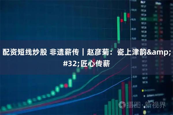 配资短线炒股 非遗薪传｜赵彦菊：瓷上津韵 匠心传薪